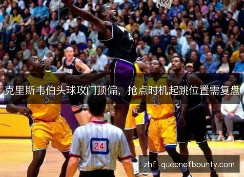 克里斯韦伯头球攻门顶偏，抢点时机起跳位置需复盘